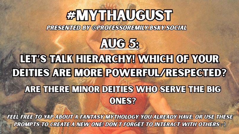 #MythAugust prompt for Aug 5:
Let's talk hierarchy! Which of your deities are more powerful/respected? Are there minor deities who serve the big ones?

Background image features a classic painting of Thor wielding his hammer with lightning, about to smote his enemies.
Below the hashtag in small text it says "Presented by @professoremily.bsky.social."
At the bottom of the image in small text it says "Feel free to yap about a fantasy mythology you already have, or use these prompts to create a new one! Don't forget to interact with others :-)"