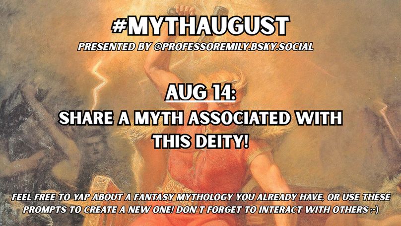 #MythAugust prompt for Aug 14:
Share a myth associated with this deity!

Background image features a classic painting of Thor wielding his hammer with lightning, about to smote his enemies.
Below the hashtag in small text it says "Presented by @professoremily.bsky.social."
At the bottom of the image in small text it says "Feel free to yap about a fantasy mythology you already have, or use these prompts to create a new one! Don't forget to interact with others :-)"