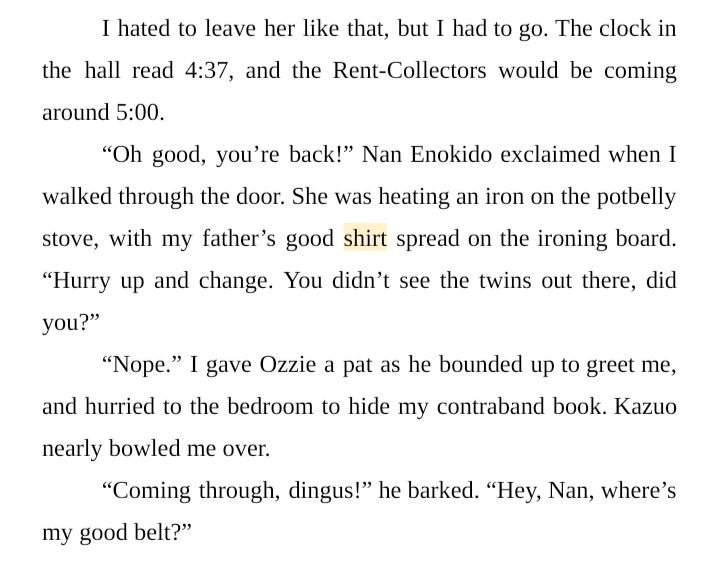 I hated to leave her like that, but I had to go. The clock in the hall read 4:37, and the Rent-Collectors would be coming around 5:00.
“Oh good, you’re back!” Nan Enokido exclaimed when I walked through the door. She was heating an iron on the potbelly stove, with my father’s good shirt spread on the ironing board. “Hurry up and change. You didn’t see the twins out there, did you?”
“Nope.” I gave Ozzie a pat as he bounded up to greet me, and hurried to the bedroom to hide my contraband book. Kazuo nearly bowled me over.
“Coming through, dingus!” he barked. “Hey, Nan, where’s my good belt?”
