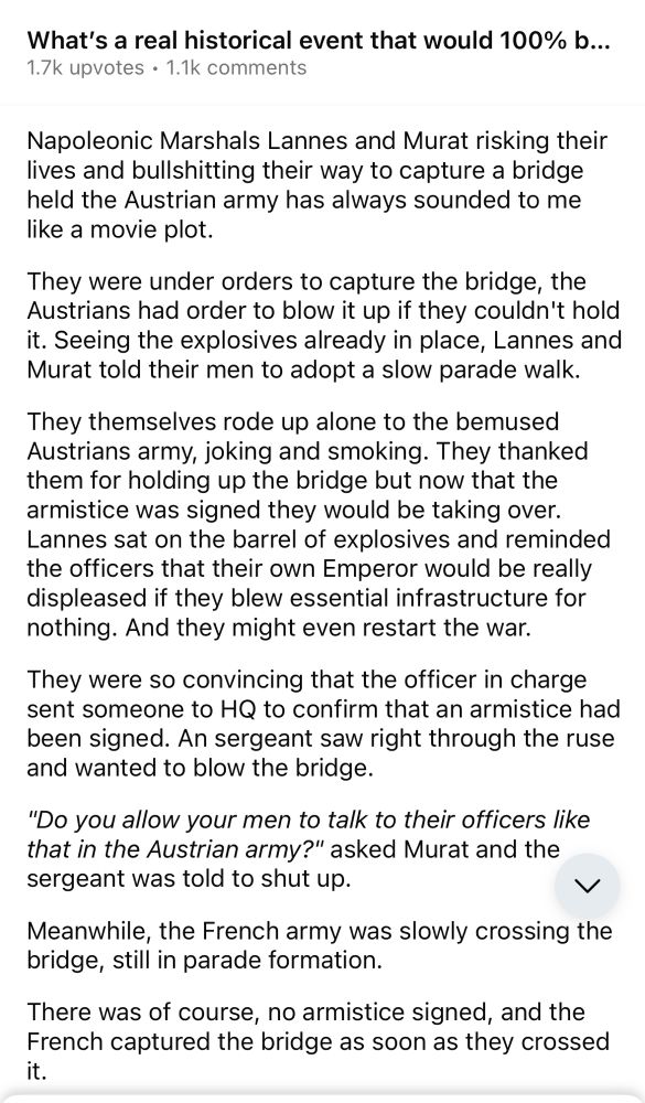 A Reddit screenshot that reads:

Napoleonic Marshals Lannes and Murat risking their lives and bullshitting their way to capture a bridge held the Austrian army has always sounded to me like a movie plot.

They were under orders to capture the bridge, the Austrians had order to blow it up if they couldn't hold it. Seeing the explosives already in place, Lannes and Murat told their men to adopt a slow parade walk.

They themselves rode up alone to the bemused Austrians army, joking and smoking. They thanked them for holding up the bridge but now that the armistice was signed they would be taking over.

Lannes sat on the barrel of explosives and reminded the officers that their own Emperor would be really displeased if they blew essential infrastructure for nothing. And they might even restart the war.

They were so convincing that the officer in charge sent someone to HQ to confirm that an armistice had been signed. An sergeant saw right through the ruse and wanted to blow the bridge.

"Do you allow your men to talk to their officers like that in the Austrian army?" asked Murat and the sergeant was told to shut up.

Meanwhile, the French army was slowly crossing the bridge, still in parade formation.

There was of course, no armistice signed, and the French captured the bridge as soon as they crossed it.