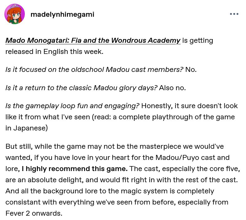 Screencap of a tumblr post. Transcript:
"Mado Monogatari: Fia and the Wondrous Academy is getting released in English this week.

Is it focused on the oldschool Madou cast members? No.

Is it a return to the classic Madou glory days? Also no.

Is the gameplay loop fun and engaging? Honestly, it sure doesn't look like it from what I've seen (read: a complete playthrough of the game in Japanese)

But still, while the game may not be the masterpiece we would've wanted, if you have love in your heart for the Madou/Puyo cast and lore, I highly recommend this game. The cast, especially the core five, are an absolute delight, and would fit right in with the rest of the cast. And all the background lore to the magic system is completely consistant with everything we've seen from before, especially from Fever 2 onwards."