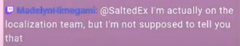 Screencap of a mirror of a Twitch chat message. Transcript:
"MadelynHimegami: @SaltedEx I'm actually on the localization team, but I'm not supposed to tell you that"