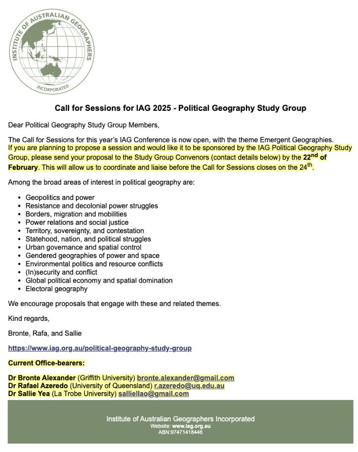 Dear Political Geography Study Group Members,

The Call for Sessions for this year’s IAG Conference is now open, with the theme Emergent Geographies. If you are planning to propose a session and would like it to be sponsored by the IAG Political Geography Study Group, please send your proposal to the Study Group convenors (contact details below) by the 22nd of February. This will allow us to coordinate and liaise before the Call for Sessions closes on the 24th.

Among the broad areas of interest in political geography are:

•	Geopolitics and power
•	Resistance and decolonial power struggles
•	Borders, migration and mobilities
•	Power relations and social justice
•	Territory, sovereignty, and contestation
•	Statehood, nation, and political struggles
•	Urban governance and spatial control
•	Gendered geographies of power and space
•	Environmental politics and resource conflicts
•	(In)security and conflict
•	Global political economy and spatial domination
•	Electoral geography

We encourage proposals that engage with these and related themes.

Kind regards,
Bronte, Rafa, and Sallie

https://www.iag.org.au/political-geography-study-group

Dr Bronte Alexander (Griffith University) bronte.alexander@gmail.com
Dr Rafael Azeredo (University of Queensland) r.azeredo@uq.edu.au
Dr Sallie Yea (La Trobe University) salliellao@gmail.com