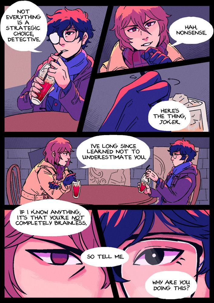 Page 3. The setting has changed, and they're now in Jazz Jin, sitting across from each other and drinking bright red mocktails. Panel 1: Akira takes a sip from his drink and responds, casually: "Not everything is a strategic choice, detective." Panel 2: Akechi scoffs: "Hah. Nonsense." Panel 3: He stirs his drink with a straw and then begins: "Here's the thing, Joker." Panel 4: Leaning over a little, Akechi stares Akira down, saying: "I've long since learned not to underestimate you." Panel 5: Close up shots of their eyes. Akechi is frowning, staring rather intensely, while Akira looks back blankly. Akechi continues: "If I know anything, is that you're not completely brainless. So tell me. Why are you doing this?"