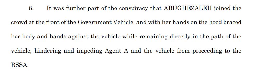 8. It was further part of the conspiracy that ABUGHEZALEH (sic) joined the crowd at the front of the Government Vehicle, and with her hands on the hood braced her body and hands against the vehicle while remaining directly in the path of the vehicle, hindering and impeding Agent A and the vehicle from proceeding to the BSSA.