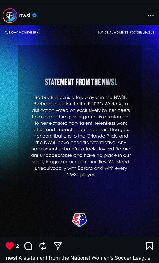 Statement from the NWSL: “Barbra Banda is a top player in the NWSL. Barbra’s selection to the FIFPRO World XI, a distinction voted on exclusively by her peers from across the global game, is a testament to her extraordinary talent, relentless work ethic, and impact on our sport and league. Her contributions to the Orlando Pride and the NWSL have been transformative. Any harassment or hateful attacks toward Barbra are unacceptable and have no place in our sport, league or our communities. We stand unequivocally with Barbra and with every NWSL player.