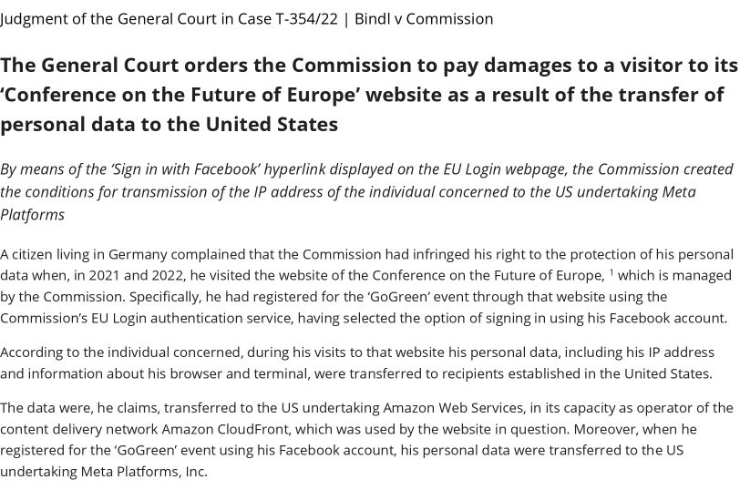 Judgment of the General Court in Case T-354/22 | Bindl v Commission

The General Court orders the Commission to pay damages to a visitor to its ‘Conference on the Future of Europe’ website as a result of the transfer of personal data to the United States

By means of the ‘Sign in with Facebook’ hyperlink displayed on the EU Login webpage, the Commission created the conditions for transmission of the IP address of the individual concerned to the US undertaking Meta Platforms

A citizen living in Germany complained that the Commission had infringed his right to the protection of his personal data when, in 2021 and 2022, he visited the website of the Conference on the Future of Europe, ' which is managed by the Commission. Specifically, he had registered for the ‘GoGreen' event through that website using the Commission's EU Login authentication service, having selected the option of signing in using his Facebook account. According to the individual concerned, during his visits to that website his personal data, including his IP address and information about his browser and terminal, were transferred to recipients established in the United States. The data were, he claims, transferred to the US undertaking Amazon Web Services, in its capacity as operator of the content delivery network Amazon CloudFront, which was used by the website in question. Moreover, when he registered for the ‘GoGreen' event using his Facebook account...