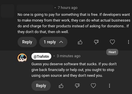 A YouTube comment from anon: "No one is going to pay for something that is free. If developers want to make money from their work, they can do what actual businesses do and charge for their products instead of asking for donations.. If they don't do that, then oh well."

I responded back: "Guess you deserve software that sucks. If you don't give back financially or help out, you ought to stop using open source and they don't need you."