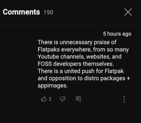 In a YouTube comment, anon writes "There is unnecessary praise of Flatpaks everywhere, from so many Youtube [sic] channels, websites, and FOSS developers themselves. There is a united push for Flatpak and opposition to distro packages + appimages [sic].”