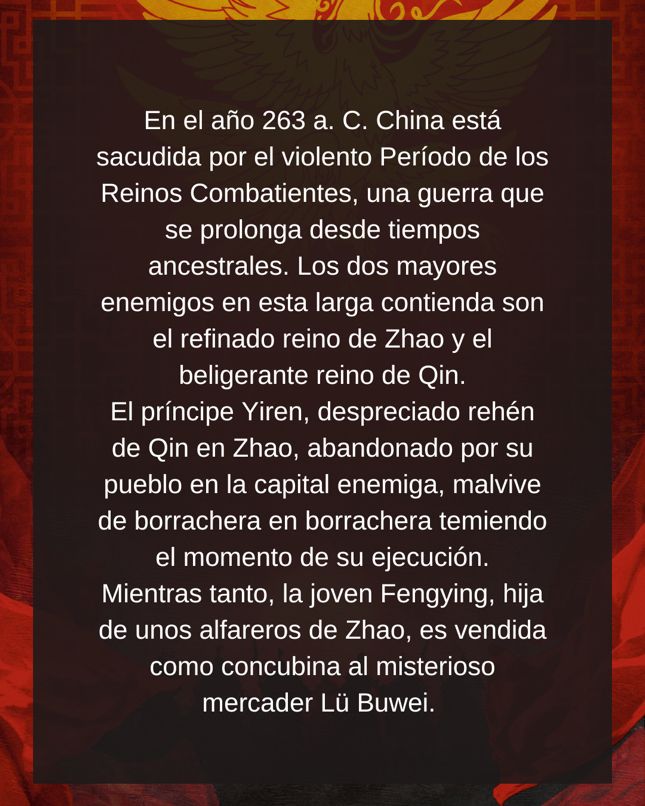 En el año 263 a. C. China está sacudida por el violento Período de los Reinos Combatientes, una guerra que se prolonga desde tiempos ancestrales. Los dos mayores enemigos en esta larga contienda son el refinado reino de Zhao y el beligerante reino de Qin. El príncipe Yiren, despreciado rehén de Qin en Zhao, abandonado por su pueblo en la capital enemiga, malvive de borrachera en borrachera temiendo el momento de su ejecución. Mientras tanto, la joven Fengying, hija de unos alfareros de Zhao, es vendida como concubina al misterioso mercader Lü Buwei.