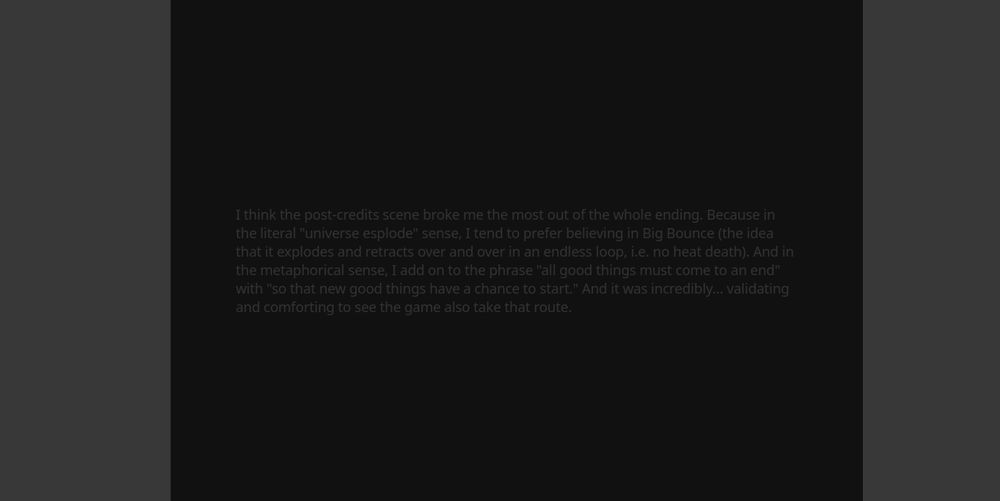 I think the post-credits scene broke me the most out of the whole ending. Because in the literal "universe esplode" sense, I tend to prefer believing in Big Bounce (the idea that it explodes and retracts over and over in an endless loop, i.e. no heat death). And in the metaphorical sense, I add on to the phrase "all good things must come to an end" with "so that new good things have a chance to start." And it was incredibly... validating and comforting to see the game also take that route.