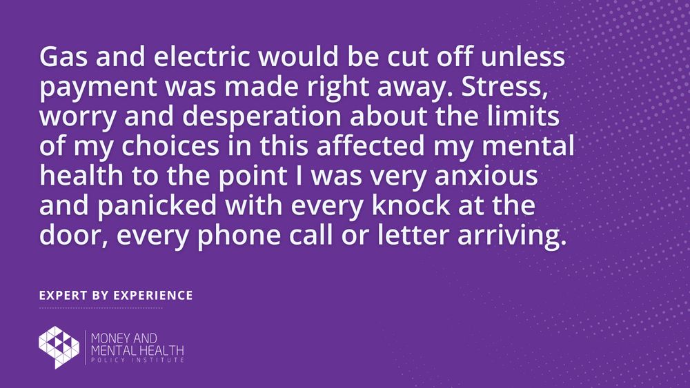 “Gas and electric would be cut off unless payment was made right away. Stress, worry and desperation about the limits of my choices in this affected my mental health to the point I was very anxious and panicked with every knock at the door, every phone call or letter arriving.” – Expert by experience