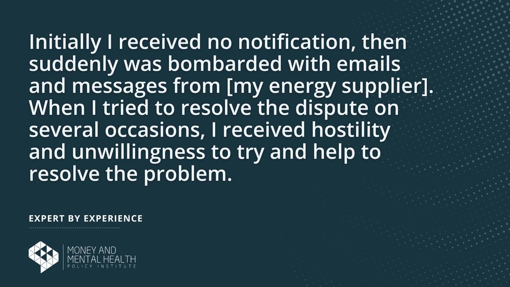 “Initially I received no notification, then suddenly was bombarded with emails and messages from [my energy supplier]. When I tried to resolve the dispute on several occasions, I received hostility and unwillingness to try and help to resolve the problem.” – Expert by experience