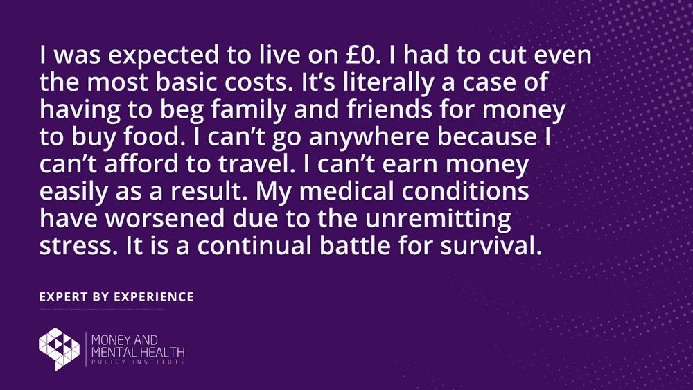 “I was expected to live on £0. I had to cut even the most basic costs. It’s literally a case of having to beg family and friends for money to buy food. I can’t go anywhere because I can’t afford to travel. I can’t earn money easily as a result. My medical conditions have worsened due to the unremitting stress. It is a continual battle for survival.” – Expert by experience
