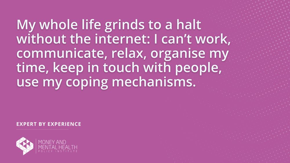 “My whole life grinds to a halt without the internet: I can’t work, communicate, relax, organise my time, keep in touch with people, use my coping mechanisms.” – Expert by experience