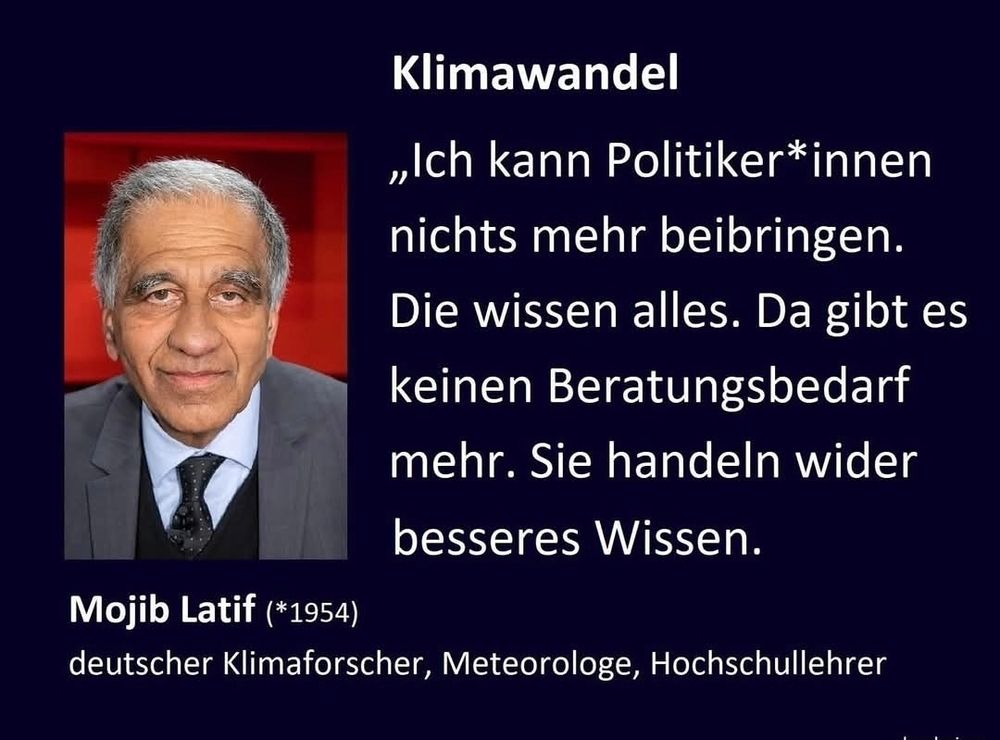Bild von Mojib Latif:
Text:
Ich kann PolitikerInnen nichts mehr beibringen. Die wissen alles. Da gibt es keinen Beratungsbedarf mehr. Sie handeln wider besseres Wissen 