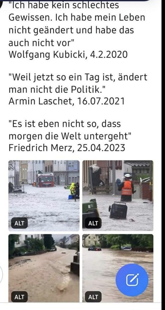 Vier Bilder von überschwemmmten Städten und Gegenden.
Text:
"Ich habe kein schlechtes Gewissen. Ich habe mein Leben nicht geändert und habe das auch nicht vor" Wolfgang Kubicki, 4.2.2020

"Weil jetzt so ein Tag ist, ändert man nicht die Politik." Armin Laschet, 16.07.2021

"Es ist eben nicht so, dass morgen die Welt untergeht" Friedrich Merz, 25.04.2023