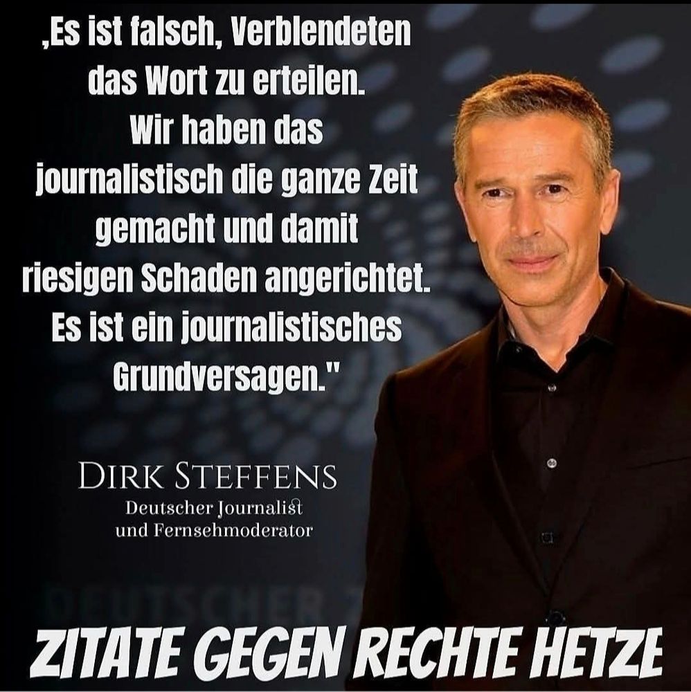Ein Bild von Dirk Steffens, Journalist und Moderator.
Text: ,Es ist talsch, Verblendeten das Wort zu erteilen. Wir haben das journalistisch die ganze Zeit gemacht und damit riesigen Schaden angerichtet. Es ist ein journalistisches Grundversagen."

DIRK STEFFENS Deutscher Journalisgt und Fernsehmoderator

ZITATE GEGEN RECHTE HETZE