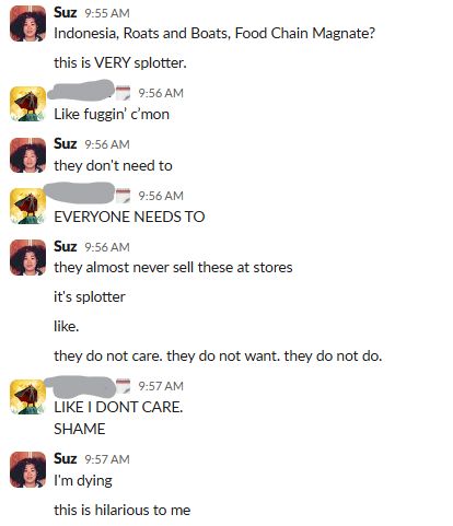me: roads and boats, food chain magnate
friend: like friggin come on
me: they don't need to
friend: everyone needs to
me: they almost never sell these at stores. it's splotter.
friend: I don't care. shame
me: i'm dying. this is hilarious to me.