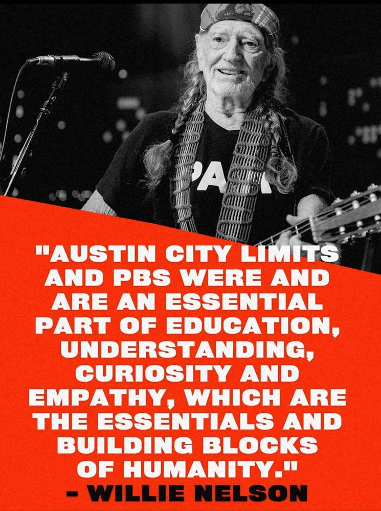 A photo of Willie Nelson, beloved by both the Left and the Right, with the quote: 

"AUSTIN CITY LIMITS AND PBS WERE AND ARE AN ESSENTIAL PART OF EDUCATION, UNDERSTANDING, CURIOSITY AND EMPATHY, WHICH ARE THE ESSENTIALS AND BUILDING BLOCKS OF HUMANITY."
- WILLIE NELSON
