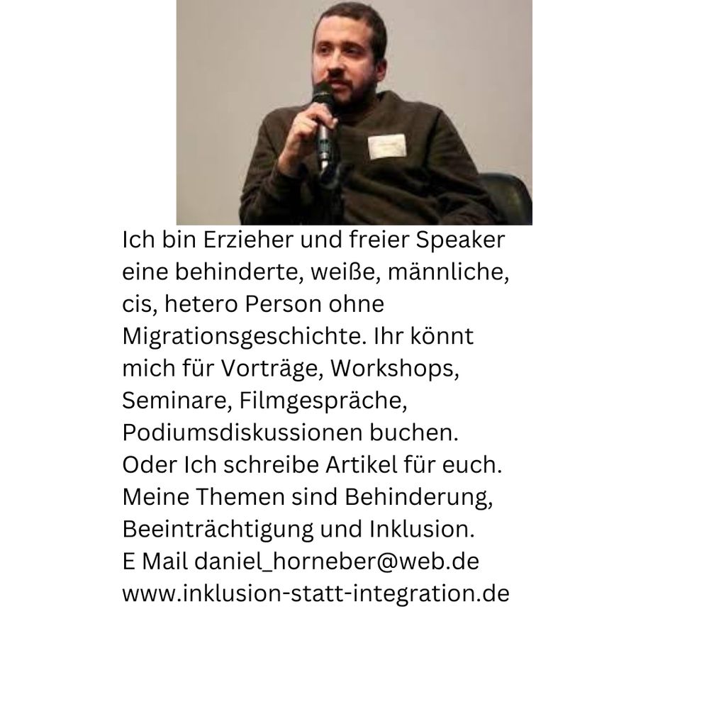 Ich bin Erzieher und freier Speaker
eine behinderte, weiße, männliche,
cis, hetero Person ohne Migrationsgeschichte. Ihr könnt 
mich für Vorträge, Workshops, Seminare, Filmgespräche, 
Podiumsdiskussionen buchen. 
Oder Ich schreibe Artikel für euch.  
Meine Themen sind Behinderung, Beeinträchtigung und Inklusion. 
E Mail daniel_horneber@web.de
www.inklusion-statt-integration.de