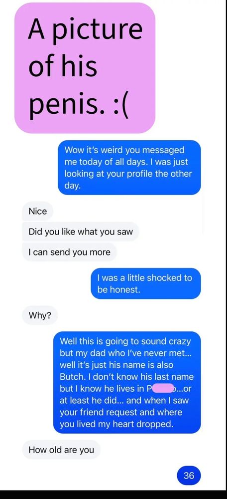 A screenshot of text messages from him to her begin with a completely covered space where the picture of his penis would have been. 
Brooke replied to this picture of his penis.
Wow it's weird you messaged me today of all days. I was just looking at your profile the other day.

Him: Nice
Did you like what you saw
I can send you more

Brooke: I was a little shocked to be honest.

Him: Why?

Brooke: Well this is going to sound crazy but my dad who I've never met... well it's just his name is also Butch. I don't know his last name but I know he lives in P ...or at least he did... and when I saw your friend request and where you lived my heart dropped.

Him: How old are you

Brooke: 36