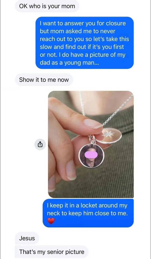 Him: OK who is your mom

Brooke: I want to answer you for closure but mom asked me to never reach out to you so let's take this slow and find out if it's you first or not. I do have a picture of my dad as a young man...

Him: Show it to me now

Brooke: I keep it in a locket around my neck to keep him close to me.

Him:Jesus That's my senior picture