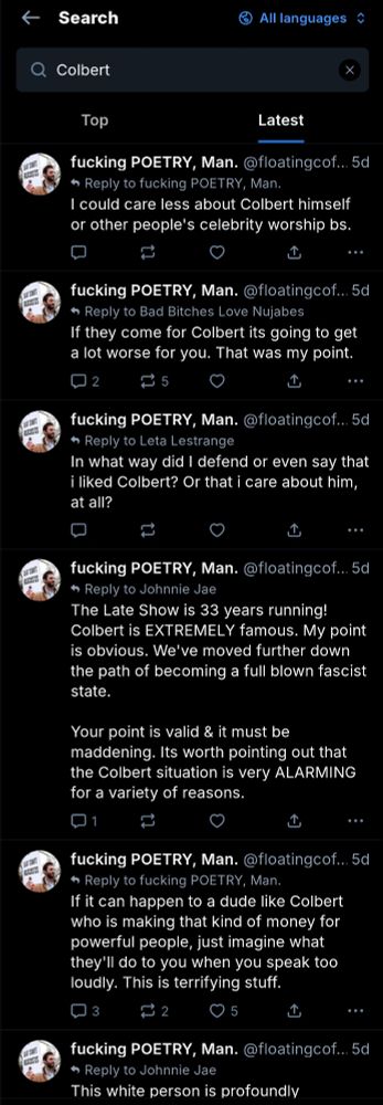 Searched @floatingcoffin profile for "Colbert" and found many posts raising alarm about the shows cancelation and how things will only get worse. 

"I could care less about Colbert himself or other people's celebrity worship bs.

If they come for Colbert its going to get a lot worse for you. That was my point.


In what way did I defend or even say that i liked Colbert? Or that i care about him, at all?
...


The Late Show is 33 years running! Colbert is EXTREMELY famous. My point is obvious. We've moved further down the path of becoming a full blown fascist state.

Your point is valid & it must be maddening. Its worth pointing out that the Colbert situation is very ALARMING for a variety of reasons.


If it can happen to a dude like Colbert who is making that kind of money for powerful people, just imagine what they'll do to you when you speak too loudly. This is terrifying stuff."