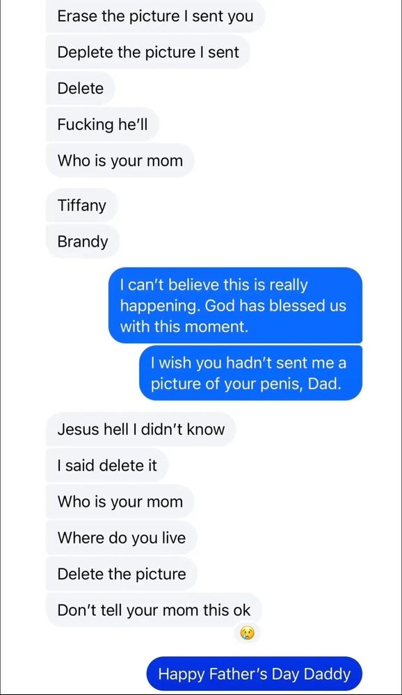 Him: Erase the picture I sent you
Deplete the picture I sent
Delete
Fucking he'll
Who is your mom
Tiffany
Brandy

Brooke: I can't believe this is really happening. God has blessed us with this moment.

I wish you hadn't sent me a picture of your penis, Dad.

Him: Jesus hell I didn't know
I said delete it
Who is your mom
Where do you live
Delete the picture
Don't tell your mom this ok

Brooke: Happy Father's Day Daddy