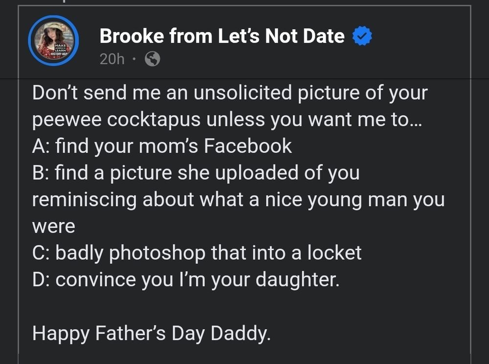 Brooke from Let's Not Date posted on Facebook 

"Don't send me an unsolicited picture of your peewee cocktapus unless you want me to...

A: find your mom's Facebook

B: find a picture she uploaded of you reminiscing about what a nice young man you were

C: badly photoshop that into a locket

D: convince you I'm your daughter.

Happy Father's Day Daddy."