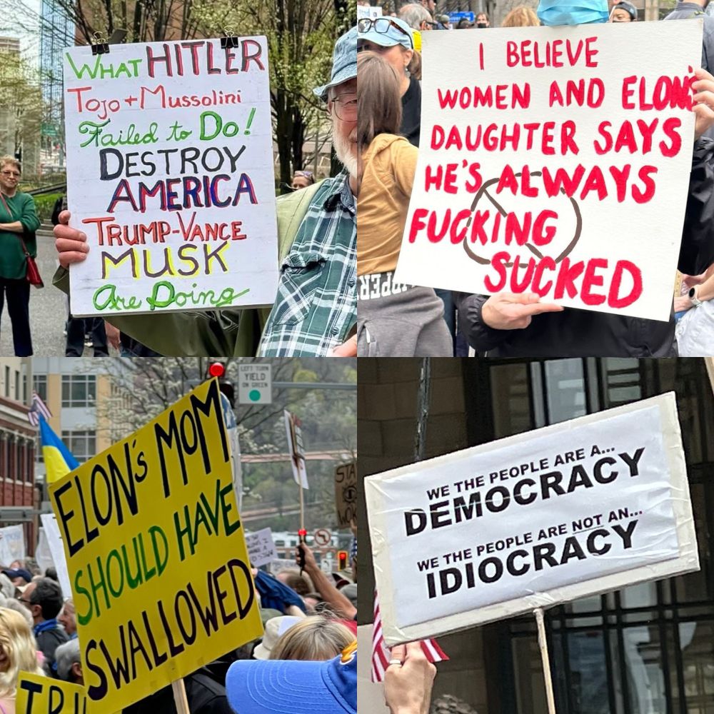 Four protest signs:

1. “What Hitler, Tojo and Mussolini failed to do! Destroy America  Trump-Vance, Musk are doing”

2. “I believe women and Elon’s daughter says he’s always fu*%king sucked”

3. “Elon’s mom should have swallowed”

4. We the people are a democracy. We the people are NOT an idiocracy”