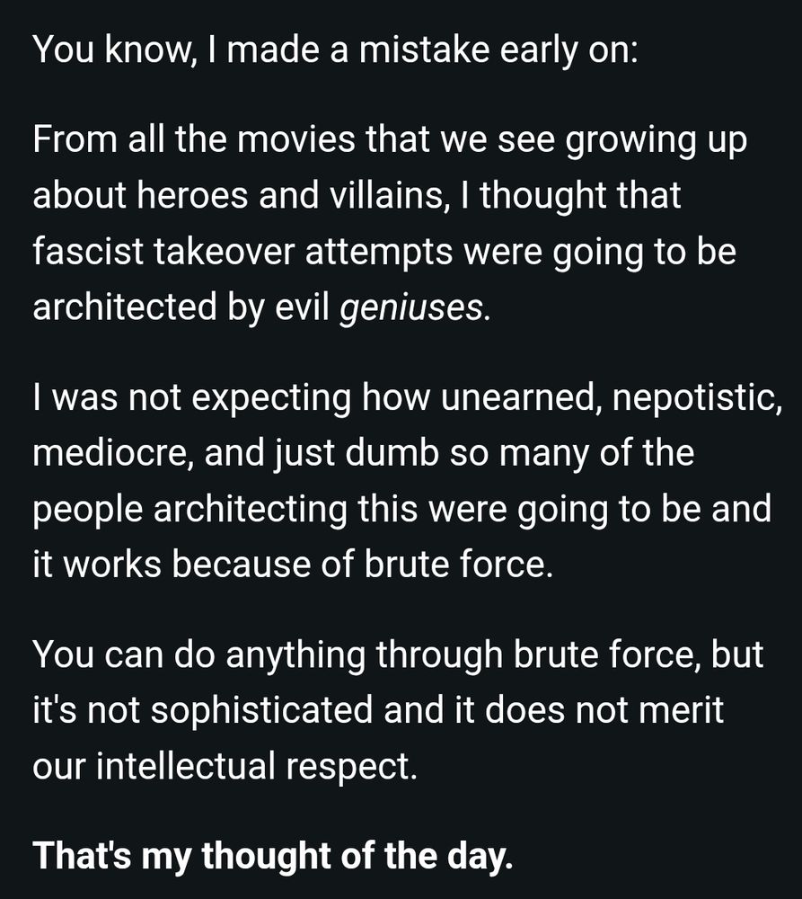 Text grab from an email from AOC:

"You know, I made a mistake early on:

From all the movies that we see growing up about heroes and villains, I thought that fascist takeover attempts were going to be architected by evil geniuses.

"I was not expecting how unearned, nepotistic, mediocre, and just dumb so many of the people architecting this were going to be and it works because of brute force.

"You can do anything through brute force, but it's not sophisticated and it does not merit our intellectual respect.

That's my thought of the day."