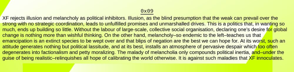 

XF rejects illusion and melancholy as political inhibitors. Illusion, as the blind presumption that the weak can prevail over the strong with no strategic coordination, leads to unfulfilled promises and unmarshalled drives. This is a politics that, in wanting so much, ends up building so little. Without the labour of large-scale, collective social organisation, declaring one’s desire for global change is nothing more than wishful thinking. On the other hand, melancholy–so endemic to the left–teaches us that emancipation is an extinct species to be wept over and that blips of negation are the best we can hope for. At its worst, such an attitude generates nothing but political lassitude, and at its best, installs an atmosphere of pervasive despair which too often degenerates into factionalism and petty moralizing. The malady of melancholia only compounds political inertia, and–under the guise of being realistic–relinquishes all hope of calibrating the world otherwise. It is against such maladies that XF innoculates.
