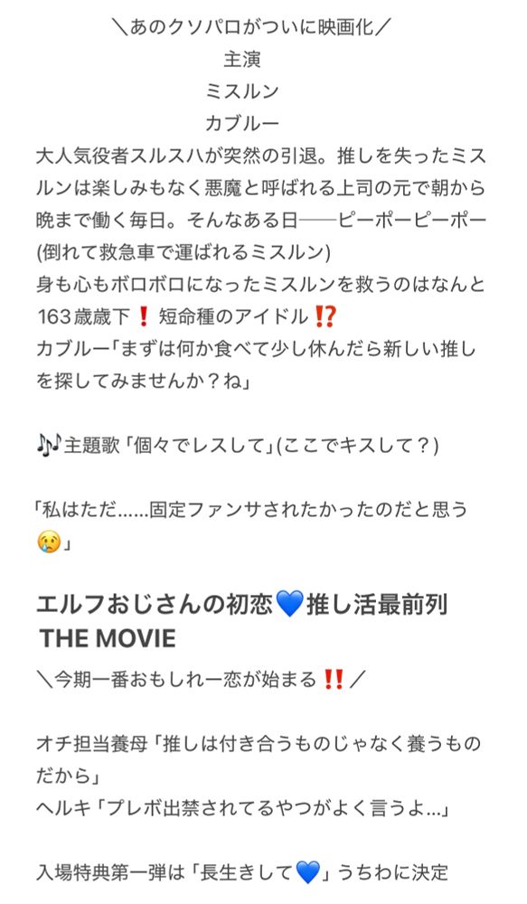 ＼あのクソパロがついに映画化／
主演
ミスルン
カブルー
大人気者スルスハが突然の引退。推しを失ったミスルンは楽しみもなく悪魔と呼ばれる上司の元で朝から晩まで働く毎日。そんなある日ービーボービーボー（倒れて救急車で運ばれるミスルン）
身も心もボロボロになったミスルンを救うのはなんと
163歳歳下！短命種のアイドル！？
カブルー「まずは何か食べて少し休んだら新しい推し
を探してみませんか？ね」
♪主題歌「個々でレスして」（ここでキスして？）
「私はただ......固定ファンサされたかったのだと思う
（2」
エルフおじさんの初恋♥推し活最前列
THE MOVIE
\今期一番おもしれ一恋が始まる！！／
オチ担当養母「推しは付き合うものじゃなく養うものだから」
ヘルキ「プレボ出禁されてるやつがよく言うよ...」
入場特典第一弾は「長生きして♥」うちわに決定