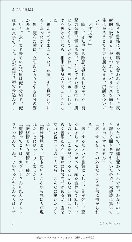 　驚きと恐怖に、悲鳴すら奪われてしまった。反射的に後ずさる足がもつれる。バランスを崩した俺はかろうじて花束を掴んだまま、尻餅をついていた。
「大丈夫か？」
　降ってきた声から敵意は感じられなかった。衝撃の余韻で震える指で、伸びてきた手を掴む。肌はひんやりしていたけれど、触れてホッとした。すり抜けないなら、相手は生身の人間ということだ。
「驚かせてすまなかった。花屋、少し見ない間に若くなったか？」
　黒く淀んだ瞳に、立ちあがろうとする自分の姿が映る。
「いえ。去年まで来ていた花屋は俺の父親で、俺はその息子ですよ。父が流行り病で寝込んでしまったので、配達を変わったんです。あなたのこと詳しく聞きそびれていたので、大袈裟に驚いてしまってすみません」
「気にするな。この外見だとよく子供に怖がられる」
　気にするなという言葉に反して、先が欠けて歪な耳はしゅんと下がった。顔を合わせて話しているのに、どこを見ているかわからない右目はおそらく義眼だろう。確かに特徴的ではあるが、店を訪れた客のうちの一人なら、こんなに驚いたりしない。
「俺は外見より、何もないところから急に人が現れたことにびっくりしましたよ
「転移術という魔術の一種だ」
「魔術ってことは、カブルーさんの恋人ってエルフだったんですね。じいちゃんからあの人はモテ