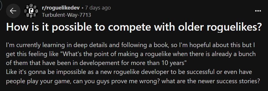 Redditor asking:
How is it possible to compete with older roguelikes?
I'm currently learning in deep details and following a book, so I'm hopeful about this but I get this feeling like "What's the point of making a roguelike when there is already a bunch of them that have been in developement for more than 10 years"
Like it's gonna be impossible as a new roguelike developer to be successful or even have people play your game, can you guys prove me wrong? what are the newer success stories?