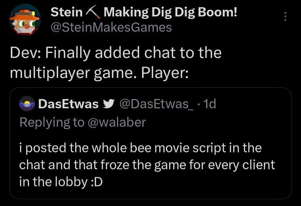 Dev: Finally added chat to the multiplayer game. Player: I posted the whole bee movie script in the chat and that froze the game for every client in the lobby :D
#indiedev #gamedev #multiplayer #gaming