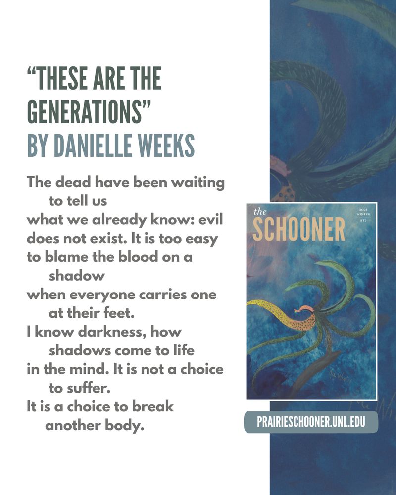 "THESE ARE THE GENERATIONS"
BY DANIELLE WEEKS

The dead have been waiting to tell us
what we already know: evil does not exist. It is too easy 
to blame the blood on a shadow
when everyone carries one at their feet.
I know darkness, how shadows come to life
in the mind. It is not a choice to suffer.
It is a choice to break another body.
