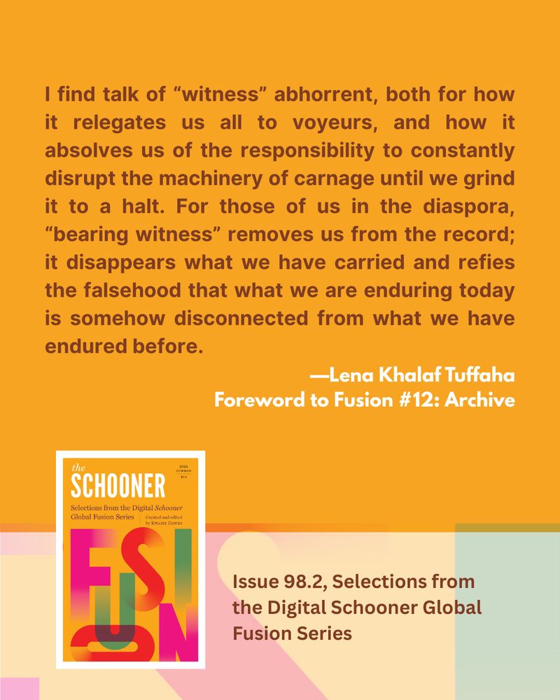 I find talk of "witness" abhorrent, both for how it relegates us all to voyeurs, and how it absolves us of the responsibility to constantly disrupt the machinery of carnage until we grind it to a halt. For those of us in the diaspora, "bearing witness" removes us from the record; it disappears what we have carried and refies the falsehood that what we are enduring today is somehow disconnected from what we have endured before.
—Lena Khalaf Tuffaha
Foreword to Fusion #12: Archive

Issue 98.2, Selections from the Digital Schooner Global Fusion Series