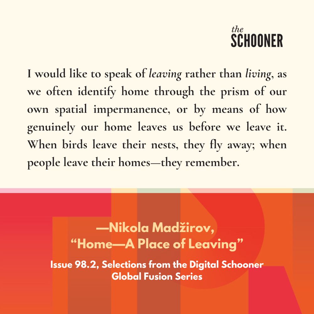 "I would like to speak of leaving rather than living, as we often identify home through the prism of our own spatial impermanence, or by means of how genuinely our home leaves us before we leave it. When birds leave their nests, they fly away; when people leave their homes-they remember."
-Nikola Madzirov,
"Home--A Place of Leaving"
Issue 98.2, Selections from the Digital Schooner Global Fusion Series