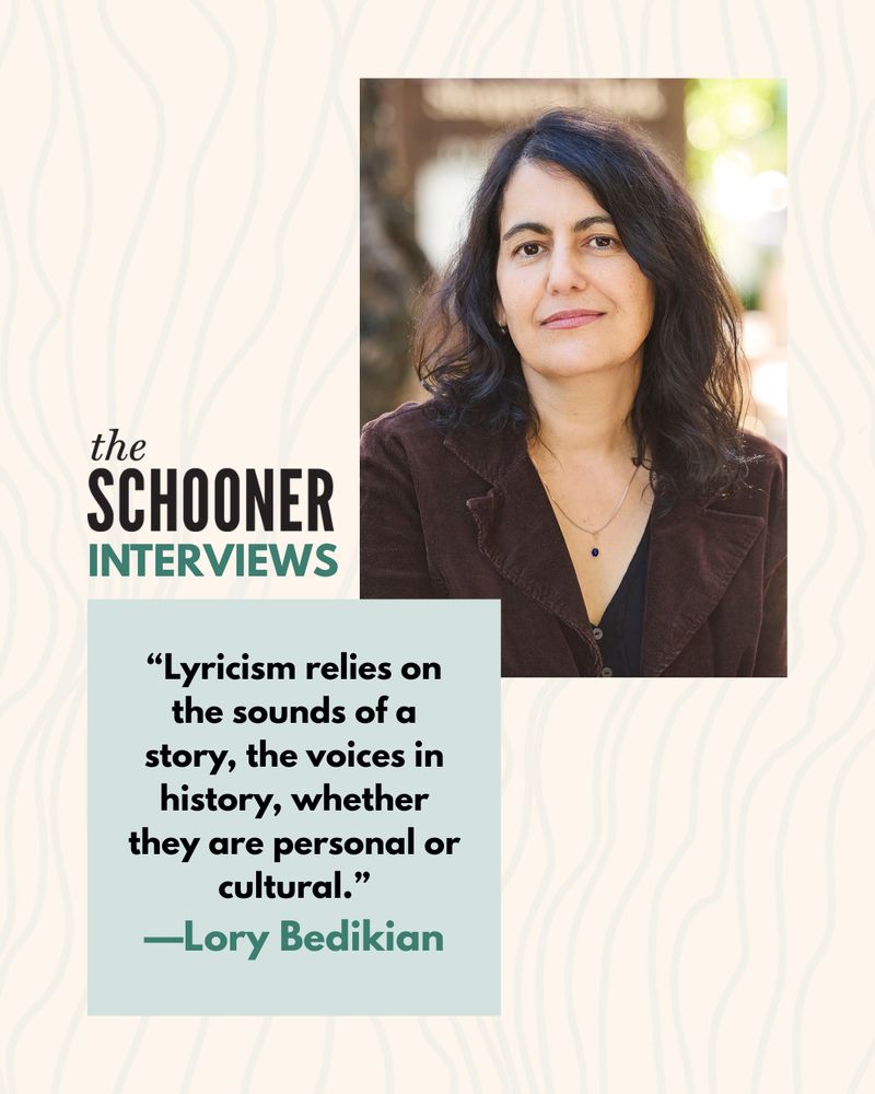 The Schooner Interviews

"Lyricism relies on the sounds of a story, the voices in history, whether they are personal or cultural."
—Lory Bedikian
