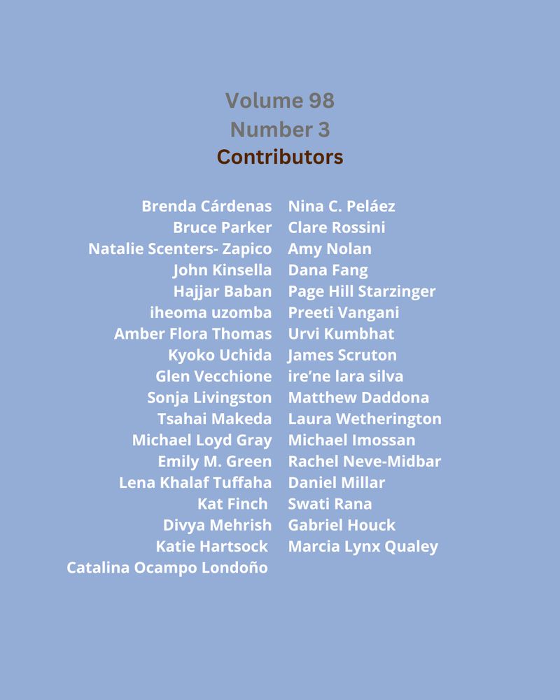 Volume 98
Number 3
Contributors

Brenda Cárdenas
Nina C. Peláez
Bruce Parker
Clare Rossini
Natalie Scenters-Zapico 
Amy Nolan
John Kinsella
Dana Fang
Hajjar Baban
Page Hill Starzinger
iheoma uzomba 
Preeti Vangani
Amber Flora Thomas 
Urvi Kumbhat
Kyoko Uchida 
James Scruton
Glen Vecchione
ire'ne lara silva
Sonja Livingston 
Matthew Daddona
Tsahai Makeda 
Laura Wetherington
Michael Loyd Gray 
Michael Imossan
Emily M. Green
Rachel Neve-Midbar
Lena Khalaf Tuffaha 
Daniel Millar
Kat Finch
Swati Rana
Divya Mehrish
Gabriel Houck
Katie Hartsock
Marcia Lynx Qualey
Catalina Ocampo Londoño