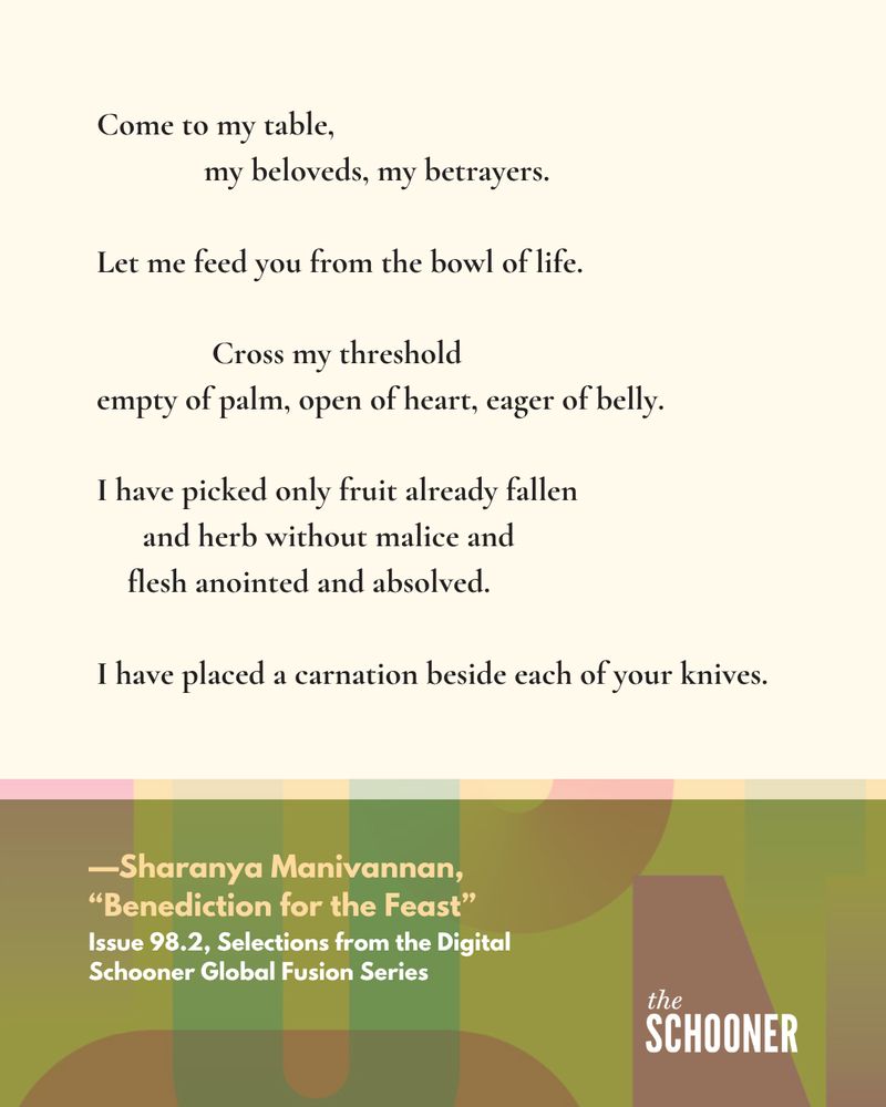Come to my table, my beloveds, my betrayers.
Let me feed you from the bowl of life.
Cross my threshold
empty of palm, open of heart, eager of belly.
I have picked only fruit already fallen 
and herb without malice and
flesh anointed and absolved.
I have placed a carnation beside each of your knives.

—Sharanya Manivannan,
"Benediction for the Feast" Issue 98.2, Selections from the Digital Schooner Global Fusion Series