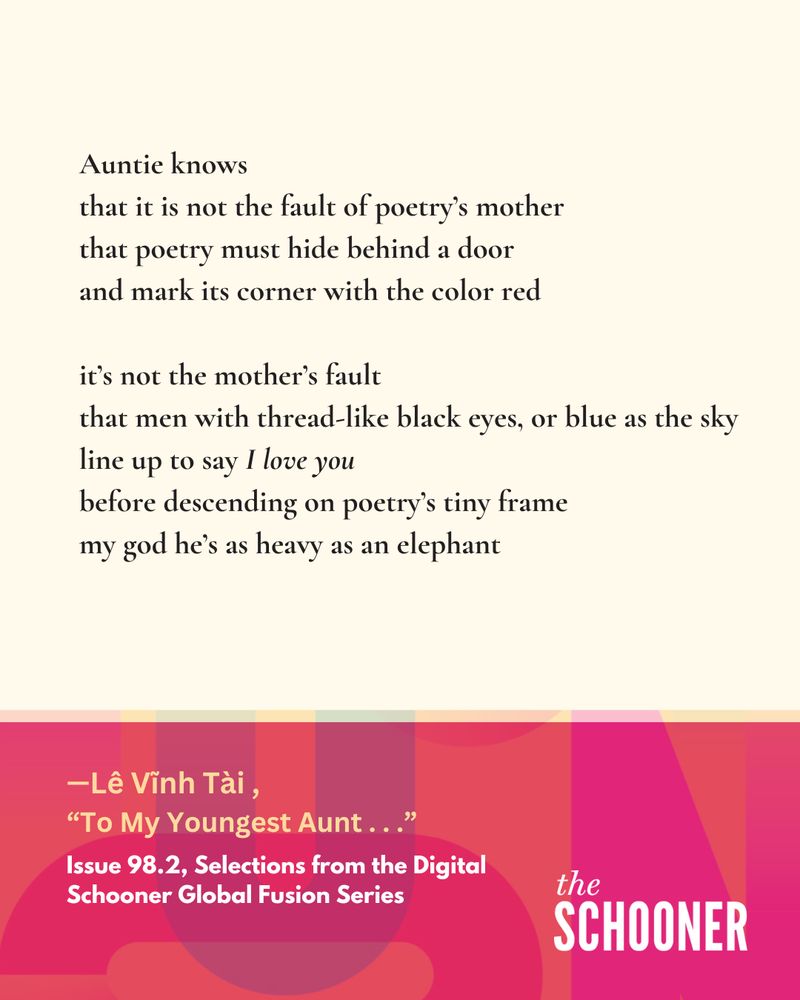 Auntie knows
that it is not the fault of poetry's mother 
that poetry must hide behind a door
 and mark its corner with the color red

it's not the mother's fault
that men with thread-like black eyes, or blue as the sky 
line up to say I love you
before descending on poetry's tiny frame 
my god he's as heavy as an elephant

- Lê Vĩnh Tài ,
"To My Youngest Aunt . . ."
Issue 98.2, Selections from the Digital Schooner Global Fusion Series