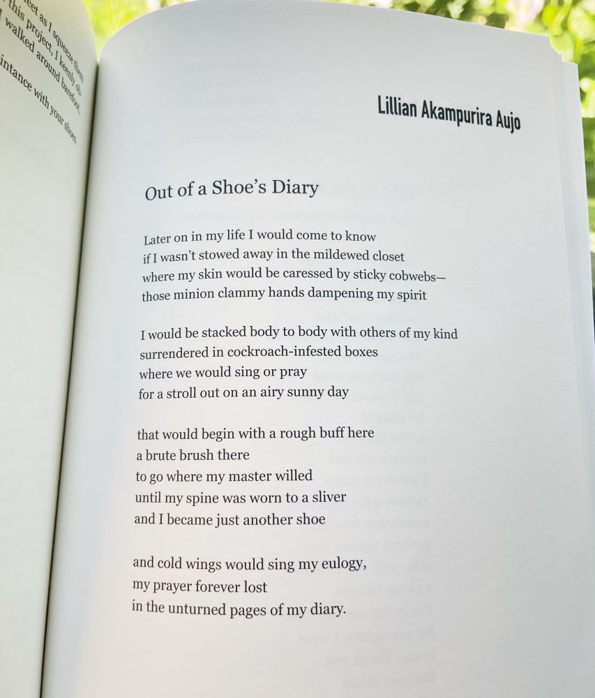 Lillian Akampurira Aujo
Out of a Shoe's Diary
Later on in my life I would come to know if I wasn't stowed away in the mildewed closet where my skin would be caressed by sticky cobwebs-those minion clammy hands dampening my spirit
I would be stacked body to body with others of my kind surrendered in cockroach-infested boxes where we would sing or pray for a stroll out on an airy sunny day
that would begin with a rough buff here a brute brush there
to go where my master willed until my spine was worn to a sliver and I became just another shoe
and cold wings would sing my eulogy, my prayer forever lost
in the unturned pages of my diary.