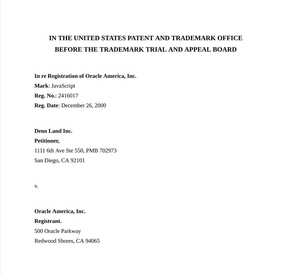 IN THE UNITED STATES PATENT AND TRADEMARK OFFICE
BEFORE THE TRADEMARK TRIAL AND APPEAL BOARD

In re Registration of Oracle America, Inc.
Mark: JavaScript
Reg. No.: 2416017
Reg. Date: December 26, 2000

Deno Land Inc.
Petitioner,
1111 6th Ave Ste 550, PMB 702973
San Diego, CA 92101

v.

Oracle America, Inc.
Registrant.
500 Oracle Parkway
Redwood Shores, CA 94065