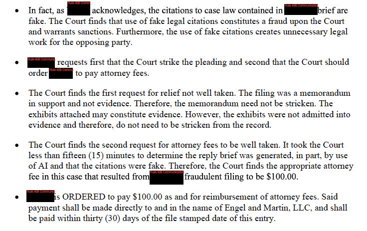A screenshot of a legal document from a court order. The text describes the court's findings and rulings regarding a brief that contained fake legal citations, generated in part by AI.

Key points from the document:
* The court acknowledges that the citations to case law in a brief are fake, constituting a fraud upon the Court and warranting sanctions. It also notes that fake citations create unnecessary legal work for the opposing party.
* A party requested the court strike the pleading and order the filer to pay attorney fees.
* The court found the request to strike the pleading was "not well taken" because the filing was a memorandum in support, not evidence, and exhibits attached were not admitted into evidence.
* The court found the request for attorney fees "well taken." It took the court less than fifteen minutes to determine the reply brief was generated, in part, by AI, and that the citations were fake.
* The court ordered the party who filed the fraudulent document to pay $100.00 as reimbursement for attorney fees to "Engel and Martin, LLC" within thirty days of the file-stamped date of the entry.