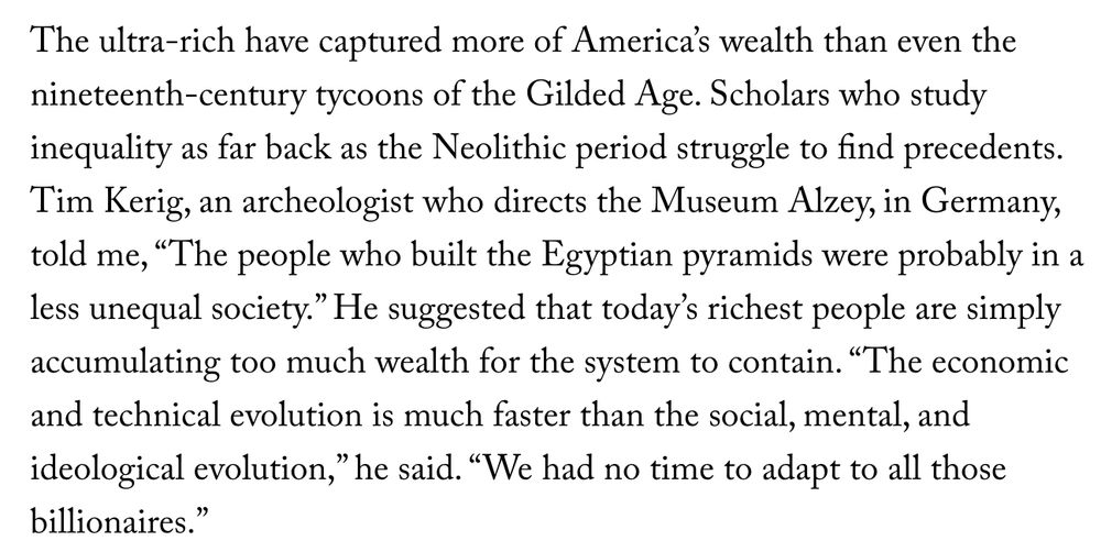 The ultra-rich have captured more of America’s wealth than even the nineteenth-century tycoons of the Gilded Age. Scholars who study inequality as far back as the Neolithic period struggle to find precedents. Tim Kerig, an archeologist who directs the Museum Alzey, in Germany, told me, “The people who built the Egyptian pyramids were probably in a less unequal society.” He suggested that today’s richest people are simply accumulating too much wealth for the system to contain. “The economic and technical evolution is much faster than the social, mental, and ideological evolution,” he said. “We had no time to adapt to all those billionaires.”