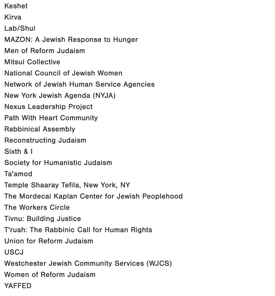 Jewish Women International
Jews for a Secular Democracy
Keshet
Kirva
Lab/Shul
MAZON: A Jewish Response to Hunger
Men of Reform Judaism
Mitsui Collective
National Council of Jewish Women
Network of Jewish Human Service Agencies
New York Jewish Agenda (NYJA)
Nexus Leadership Project
Path With Heart Community
Rabbinical Assembly
Reconstructing Judaism
Sixth & I
Society for Humanistic Judaism
Ta'amod
Temple Shaaray Tefila, New York, NY
The Mordecai Kaplan Center for Jewish Peoplehood
The Workers Circle
Tivnu: Building Justice
T'ruah: The Rabbinic Call for Human Rights
Union for Reform Judaism
USCJ
Westchester Jewish Community Services (WJCS)
Women of Reform Judaism
YAFFED