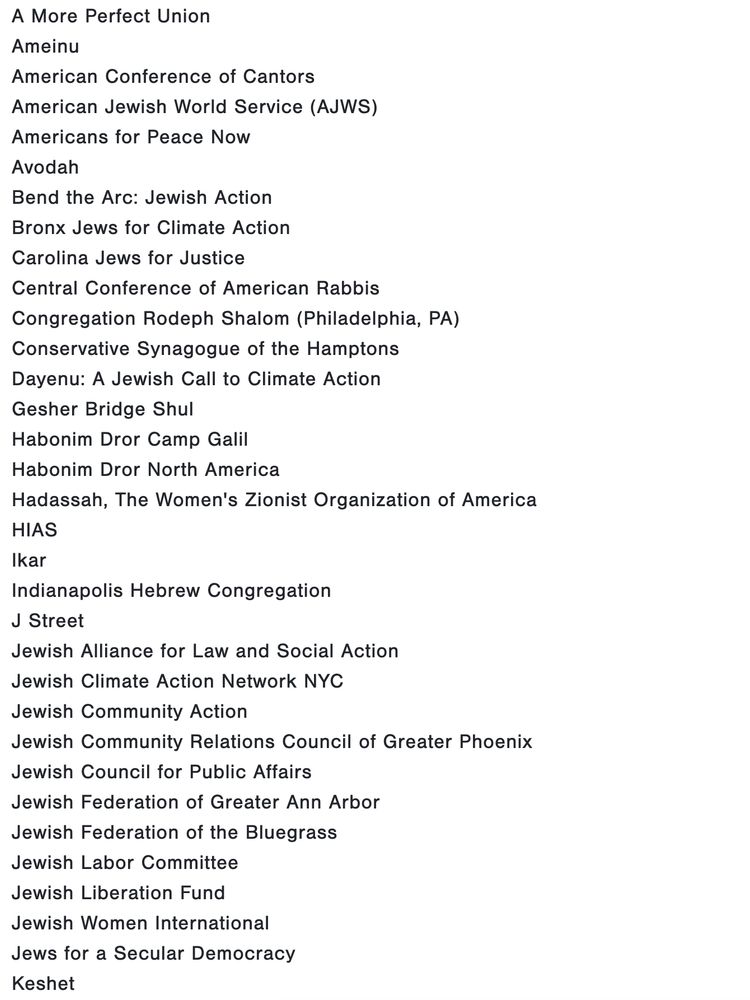 A More Perfect Union
Ameinu
American Conference of Cantors
American Jewish World Service (AJWS)
Americans for Peace Now
Avodah
Bend the Arc: Jewish Action
Bronx Jews for Climate Action
Carolina Jews for Justice
Central Conference of American Rabbis
Congregation Rodeph Shalom (Philadelphia, PA)
Conservative Synagogue of the Hamptons
Dayenu: A Jewish Call to Climate Action
Gesher Bridge Shul
Habonim Dror Camp Galil
Habonim Dror North America
Hadassah, The Women's Zionist Organization of America
HIAS
Ikar
Indianapolis Hebrew Congregation
J Street
Jewish Alliance for Law and Social Action
Jewish Climate Action Network NYC
Jewish Community Action
Jewish Community Relations Council of Greater Phoenix
Jewish Council for Public Affairs
Jewish Federation of Greater Ann Arbor
Jewish Federation of the Bluegrass
Jewish Labor Committee
Jewish Liberation Fund